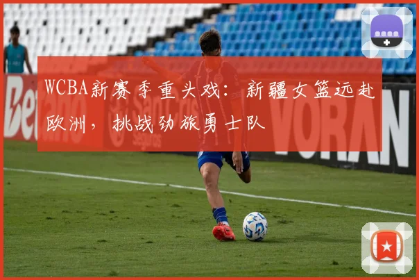 WCBA新赛季重头戏：新疆女篮远赴欧洲，挑战劲旅勇士队