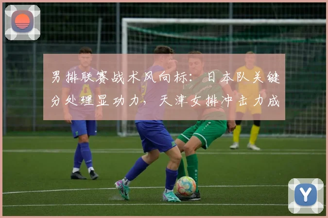 男排联赛战术风向标:日本队关键分处理显功力,天津女排冲击力成试金石