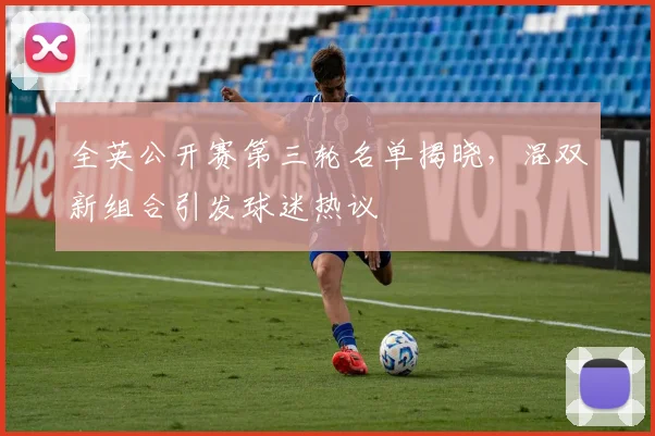 全英公开赛第三轮名单揭晓，混双新组合引发球迷热议 - 足彩网