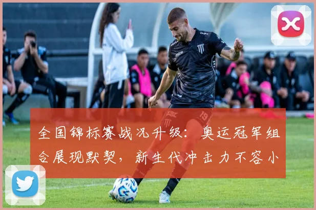 全国锦标赛战况升级：奥运冠军组合展现默契，新生代冲击力不容小觑 - 足彩网