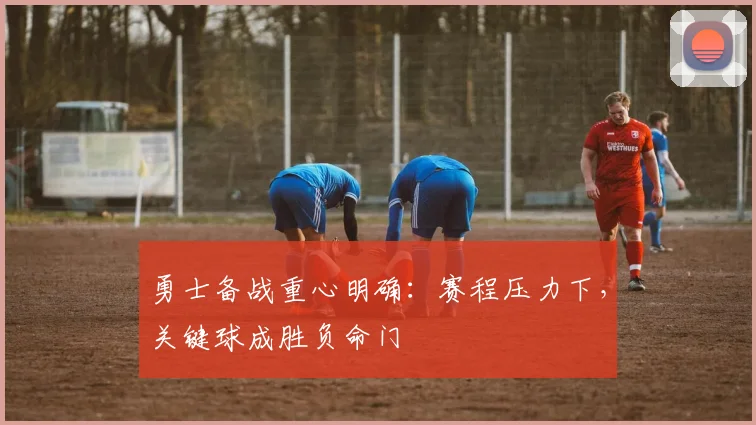 勇士备战重心明确：赛程压力下，关键球成胜负命门 - 足彩网