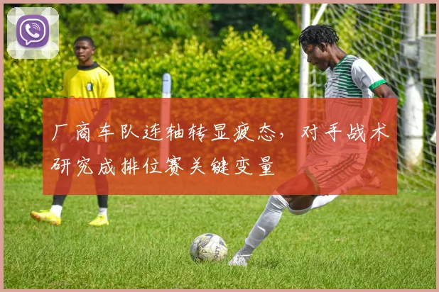 厂商车队连轴转显疲态，对手战术研究成排位赛关键变量 - 足彩网