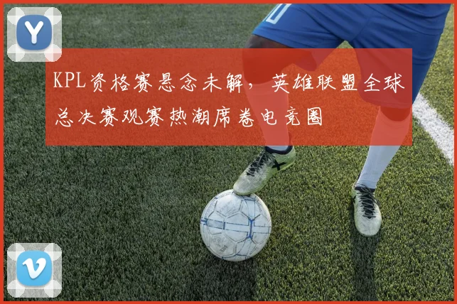 KPL资格赛悬念未解，英雄联盟全球总决赛观赛热潮席卷电竞圈