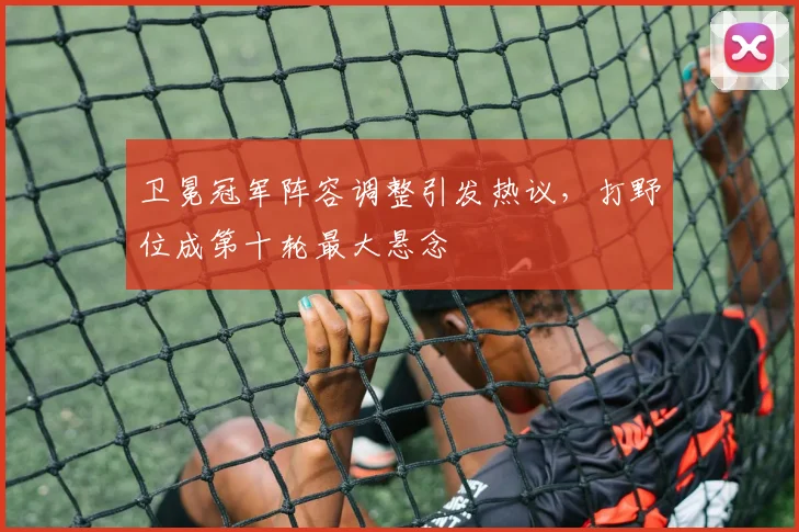 卫冕冠军阵容调整引发热议,打野位成第十轮最大悬念