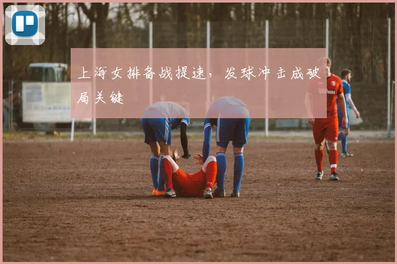 上海女排备战提速，发球冲击成破局关键