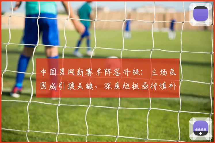 中国男网新赛季阵容升级:主场氛围成引援关键,深度短板亟待填补