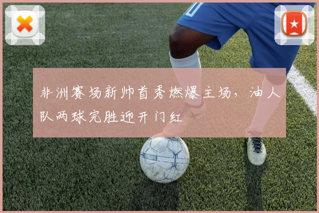 非洲赛场新帅首秀燃爆主场,油人队两球完胜迎开门红