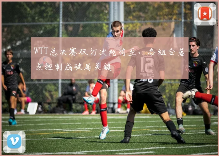WTT总决赛双打次轮将至,各组合落点控制成破局关键