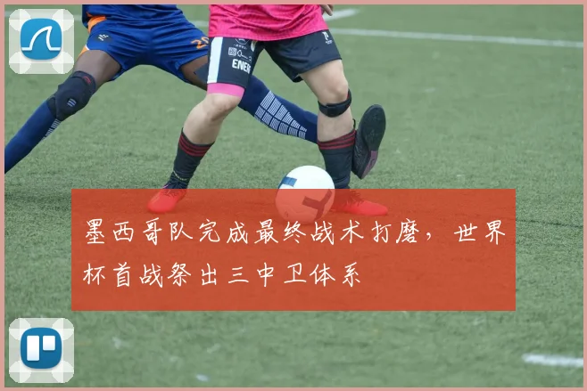墨西哥队完成最终战术打磨,世界杯首战祭出三中卫体系