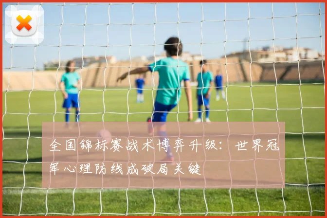 全国锦标赛战术博弈升级：世界冠军心理防线成破局关键 - 足彩网