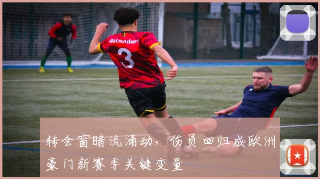 转会窗暗流涌动，伤员回归成欧洲豪门新赛季关键变量