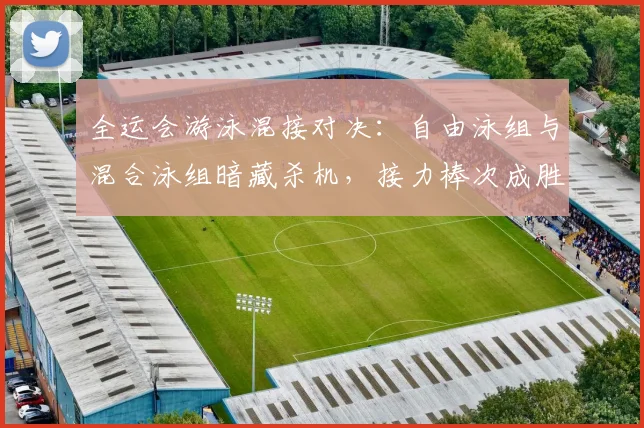 全运会游泳混接对决:自由泳组与混合泳组暗藏杀机,接力棒次成胜负手