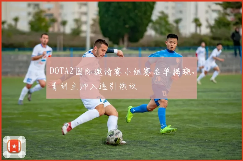 DOTA2国际邀请赛小组赛名单揭晓,青训主帅入选引热议