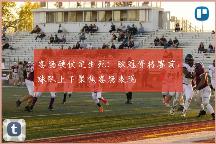 客场硬仗定生死:欧冠资格赛前,球队上下聚焦客场表现