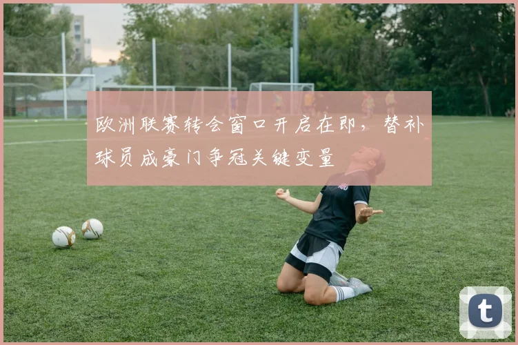 欧洲联赛转会窗口开启在即,替补球员成豪门争冠关键变量