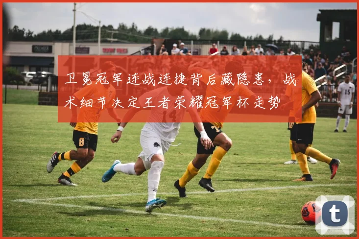 卫冕冠军连战连捷背后藏隐患,战术细节决定王者荣耀冠军杯走势