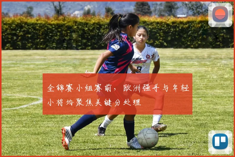 全锦赛小组赛前，欧洲强手与年轻小将均聚焦关键分处理 - 足彩网