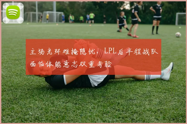 主场光环难掩隐忧,LPL后半程战队面临体能意志双重考验