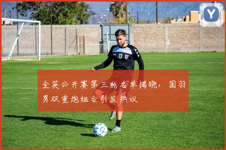 全英公开赛第三轮名单揭晓，国羽男双重炮组合引发热议 - 足彩网