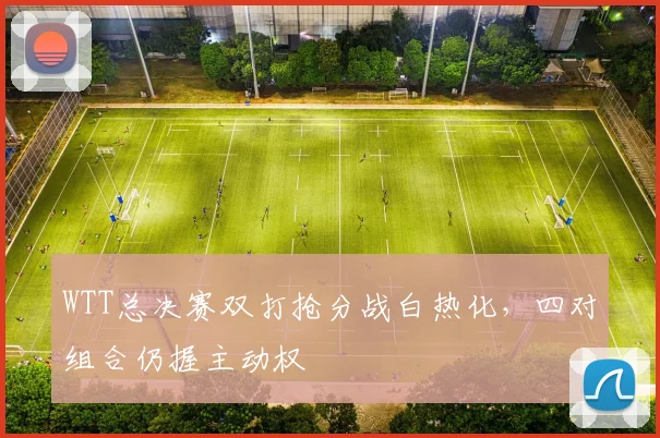 WTT总决赛双打抢分战白热化，四对组合仍握主动权