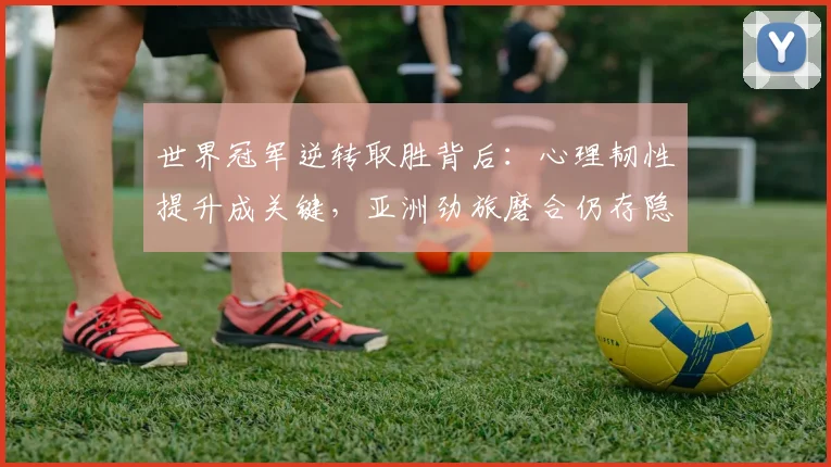 世界冠军逆转取胜背后:心理韧性提升成关键,亚洲劲旅磨合仍存隐忧