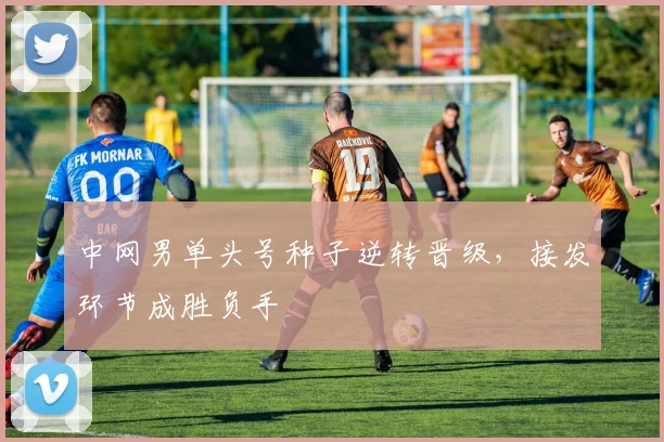 中网男单头号种子逆转晋级,接发环节成胜负手
