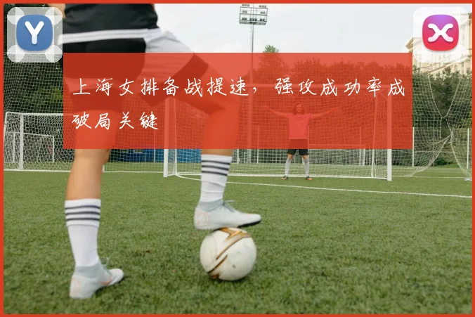 上海女排备战提速,强攻成功率成破局关键