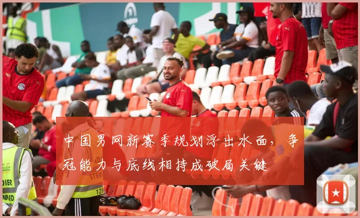 中国男网新赛季规划浮出水面,争冠能力与底线相持成破局关键