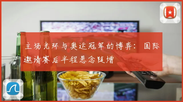 主场光环与奥运冠军的博弈：国际邀请赛后半程悬念陡增