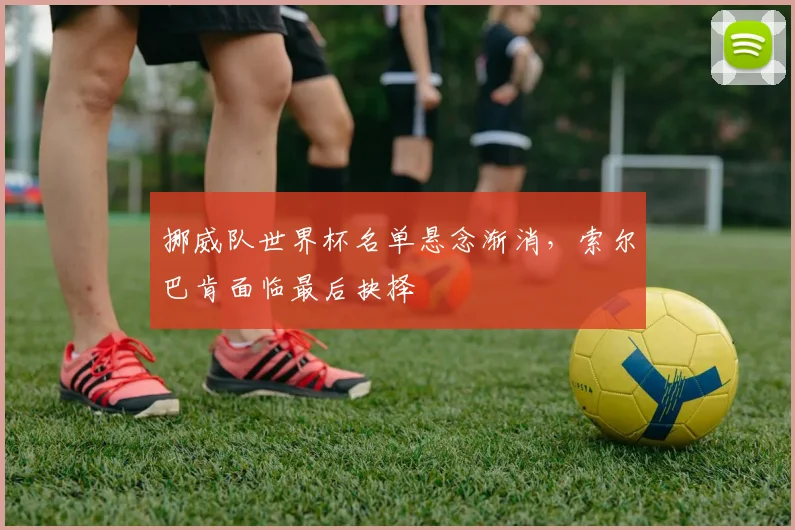 挪威队世界杯名单悬念渐消,索尔巴肯面临最后抉择