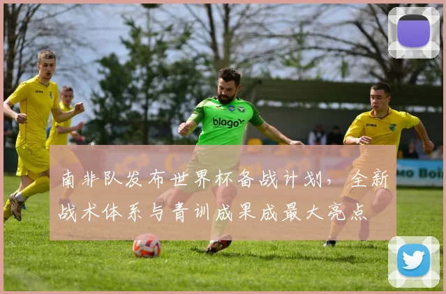 南非队发布世界杯备战计划,全新战术体系与青训成果成最大亮点