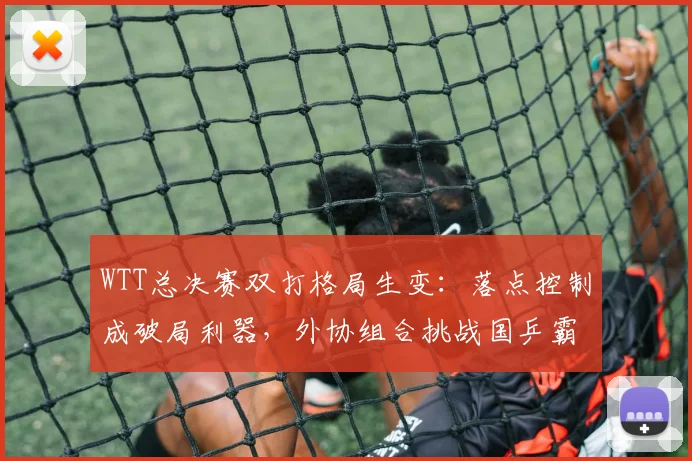 WTT总决赛双打格局生变:落点控制成破局利器,外协组合挑战国乒霸权