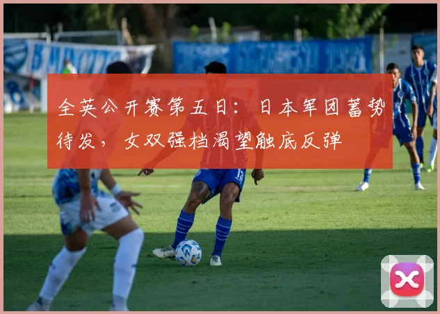 全英公开赛第五日：日本军团蓄势待发，女双强档渴望触底反弹 - 足彩网