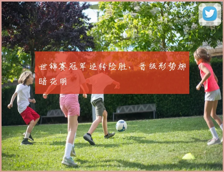 世锦赛冠军逆转险胜,晋级形势柳暗花明