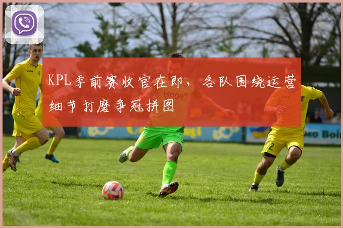 KPL季前赛收官在即,各队围绕运营细节打磨争冠拼图