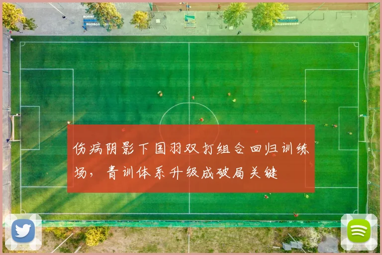 伤病阴影下国羽双打组合回归训练场，青训体系升级成破局关键 - 足彩网