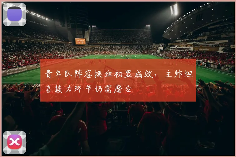 青年队阵容换血初显成效，主帅坦言接力环节仍需磨合